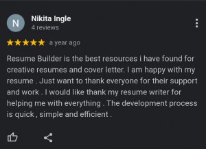Google Review 5 stars ; Resume Builder is the best resources i have found for creative resumes and cover letter. I am happy with my resume. Just want to thank everyone for their support and work. I would like thank my resume writer for helping me with everything. The development process is quick, simple and efficient.  