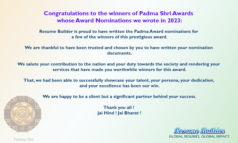 Congratulations to the winners of Padma Shri Awards  whose Award Nominations we wrote in 2023:  Resume Builder is proud to have written the Padma Award nominations for  a few of the winners of this prestigious award.  We are thankful to have been trusted and chosen by you to have written your nomination  documents.  We salute your contribution to the nation and your duty towards the society and rendering your  services that have made you worthwhile winners for this award.  That, we had been able to successfully showcase your talent, your persona, your dedication,  and your excellence has been our win.  We are happy to be a silent but a significant partner behind your success.  Thank you all !  Jai Hind ! Jai Bharat !